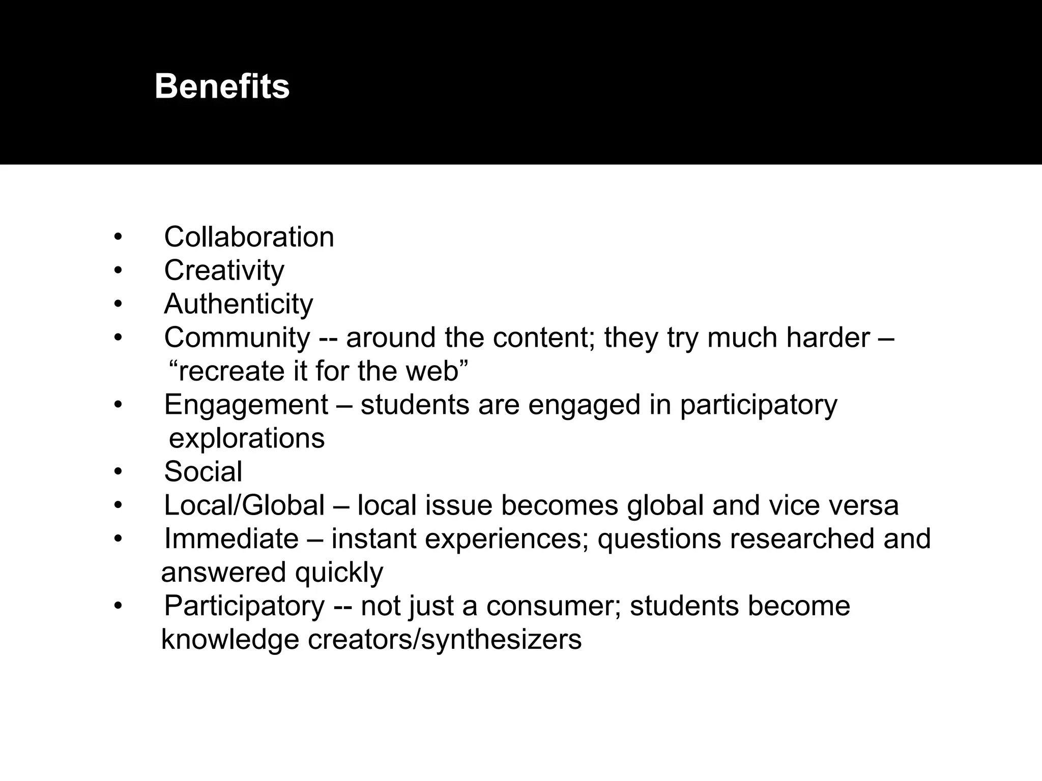Collaboration  Creativity  Authenticity  Community -- around the content; they try much harder –  “ recreate it for the web”  Engagement – students are engaged in participatory  explorations  Social  Local/Global – local issue becomes global and vice versa  Immediate – instant experiences; questions researched and  answered quickly  Participatory -- not just a consumer; students become  knowledge creators/synthesizers Benefits 