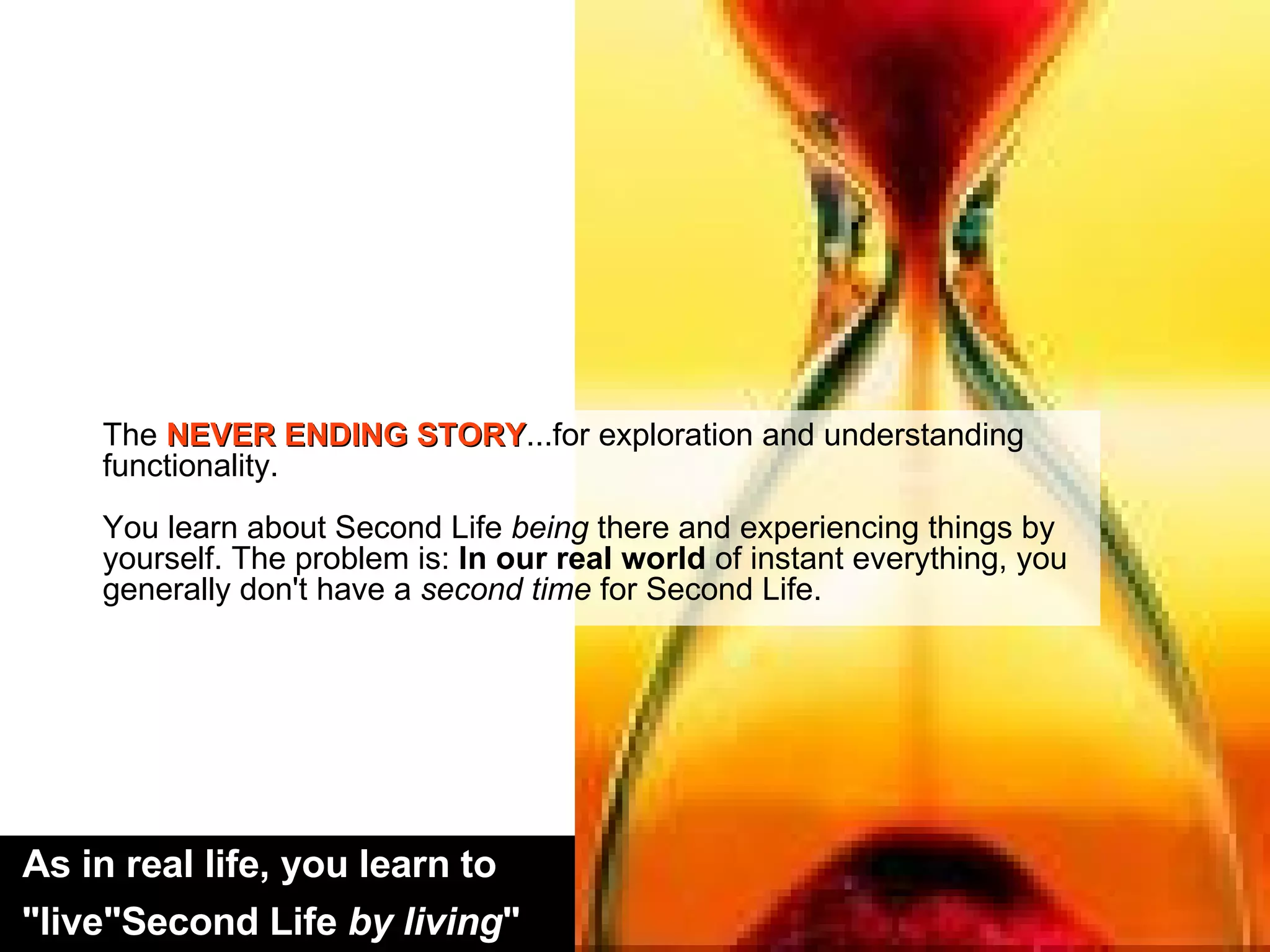 The  NEVER ENDING STORY ...for exploration and understanding functionality. You learn about Second Life  being  there and experiencing things by yourself. The problem is:  In our real world  of instant everything, you generally don't have a  second time  for Second Life.  " As in real life, you learn to "live"Second Life  by living " 