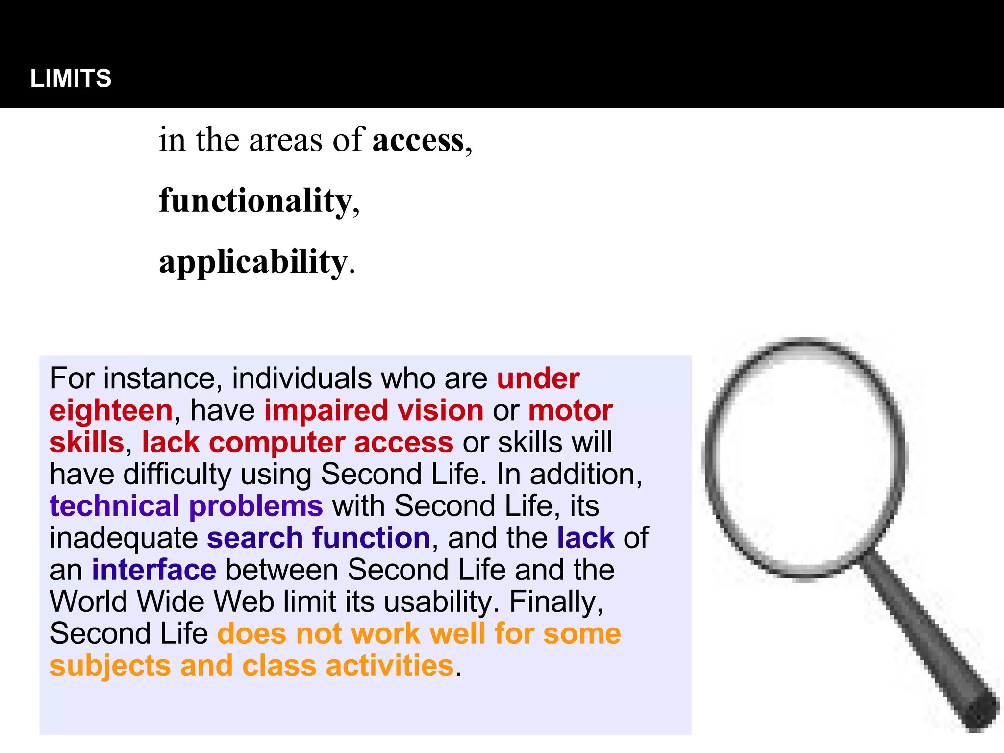 in the areas of  access ,  functionality ,  applicability .  LIMITS For instance, individuals who are  under eighteen , have  impaired vision  or  motor skills ,  lack computer access  or skills will have difficulty using Second Life. In addition,  technical problems  with Second Life, its inadequate  search function , and the  lack  of an  interface  between Second Life and the World Wide Web limit its usability. Finally, Second Life  does not work well for some subjects and class activities .  