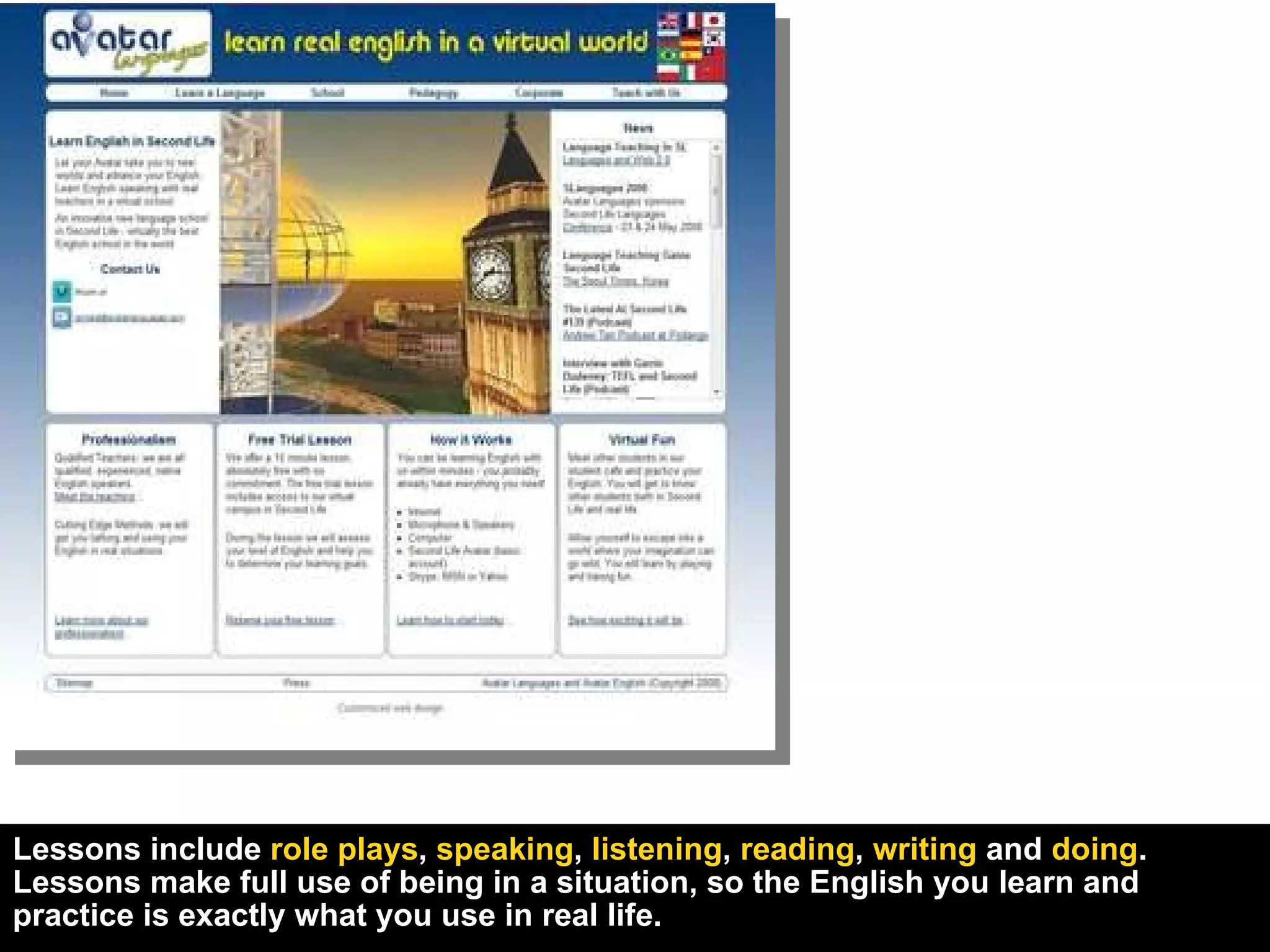 Lessons include  role plays ,  speaking ,  listening ,  reading ,  writing  and  doing . Lessons make full use of being in a situation, so the English you learn and practice is exactly what you use in real life. 