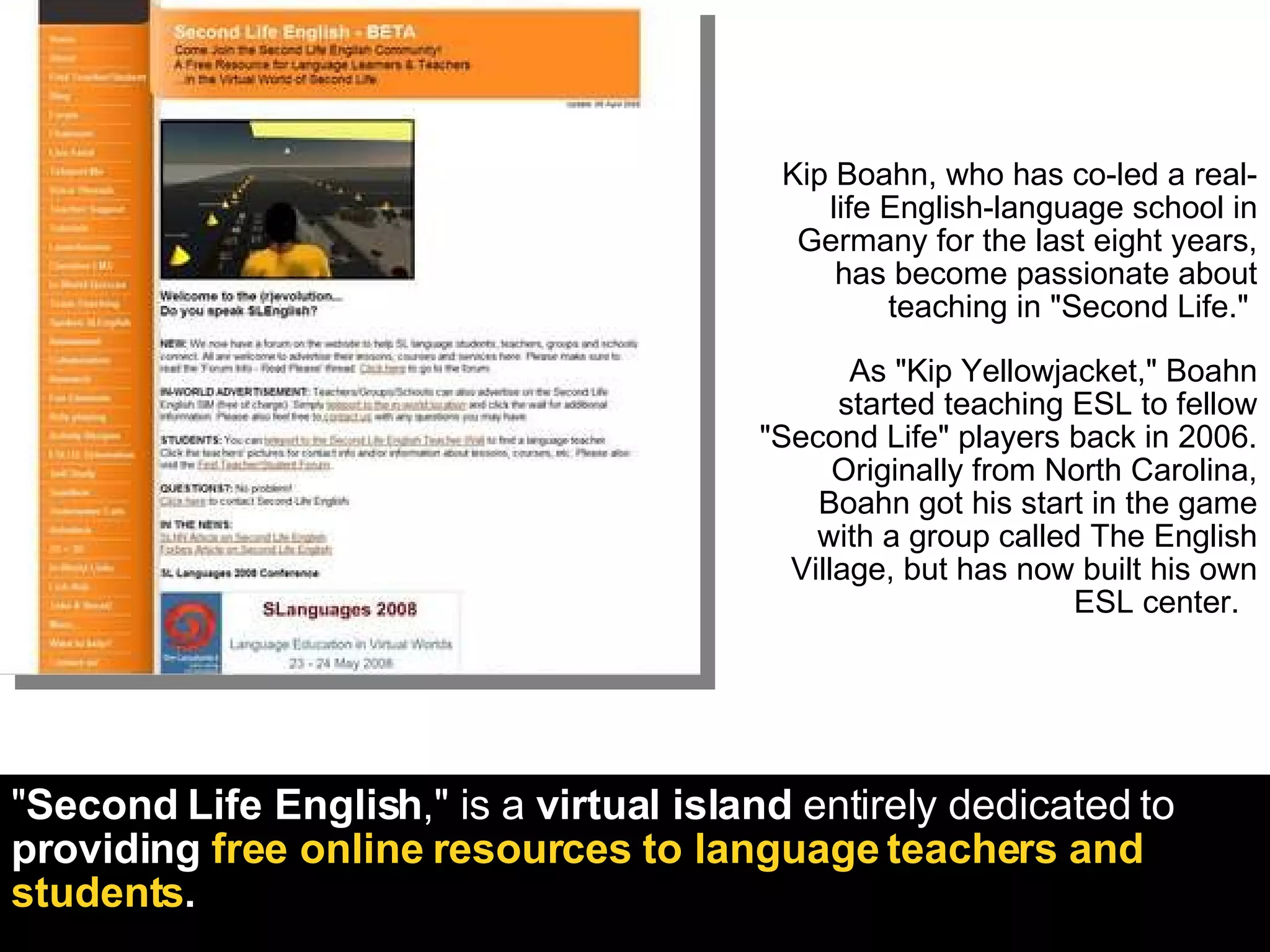 Kip Boahn, who has co-led a real-life English-language school in Germany for the last eight years, has become passionate about teaching in "Second Life."  As "Kip Yellowjacket," Boahn started teaching ESL to fellow "Second Life" players back in 2006. Originally from North Carolina, Boahn got his start in the game with a group called The English Village, but has now built his own ESL center.  " Second Life English ," is a  virtual island  entirely dedicated to  providing  free online resources to language teachers and students . 