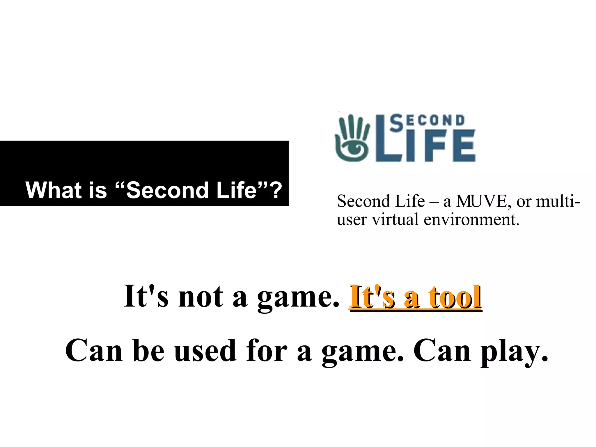 What is “Second Life”? Second Life – a MUVE, or multi-user virtual environment.  It's not a game.  It's a tool Can be used for a game. Can play.  