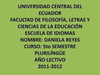 UNIVERSIDAD CENTRAL DEL
           ECUADOR
FACULTAD DE FILOSOFÍA, LETRAS Y
   CIENCIAS DE LA EDUCACIÓN
      ESCUELA DE IDIOMAS
    NOMBRE: DANIELA REYES
      CURSO: 5to SEMESTRE
          PLURILÍNGÜE
         AÑO LECTIVO
           2011-2012
 