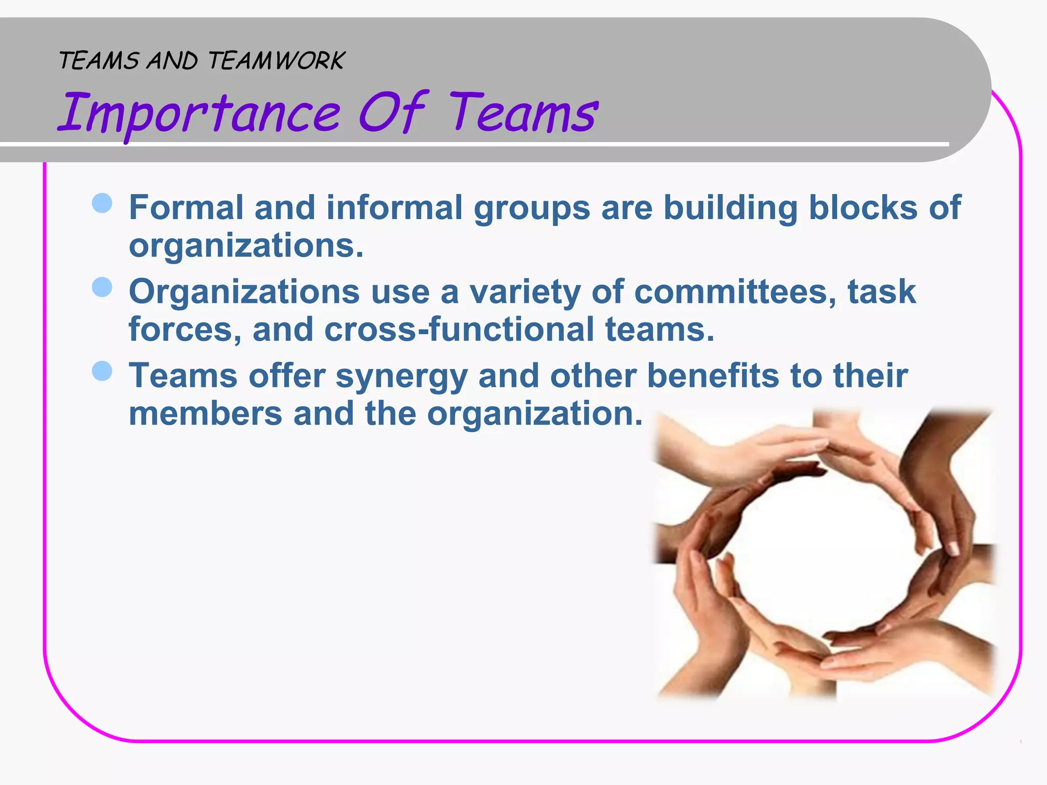 TEAMS AND TEAMWORK
Importance Of Teams
Formal and informal groups are building blocks of
organizations.
Organizations use a variety of committees, task
forces, and cross-functional teams.
Teams offer synergy and other benefits to their
members and the organization.
 