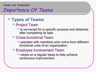 TEAMS AND TEAMWORK
Importance Of Teams
Types of Teams
Project Team
is convened for a specific purpose and disbands
after completing its task.
Cross-functional Team
operates with members who come from different
functional units of an organization.
Employee Involvement Team
meets on a regular basis to help achieve
continuous improvement.
 