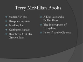 Terry McMillan BooksMama: A NovelDisappearing ActsBreaking IceWaiting to ExhaleHow Stella Got Her Groove BackA Day Late and a Dollar ShortThe Interruption of EverythingIts ok if you’re Clueless