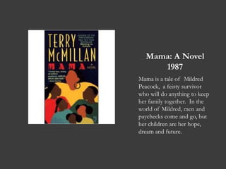 Mama: A Novel1987Mama is a tale of  Mildred Peacock,  a feisty survivor who will do anything to keep her family together.  In the world of Mildred, men and paychecks come and go, but her children are her hope, dream and future. 