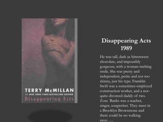 Disappearing Acts1989He was tall, dark as bittersweet chocolate, and impossibly gorgeous, with a woman-melting smile. She was pretty and independent, petite and not too skinny, just his type. Franklin Swift was a sometimes-employed construction worker, and a not-quite-divorced daddy of two. Zora  Banks was a teacher, singer, songwriter. They meet in a Brooklyn Brownstone and there could be no walking away…..