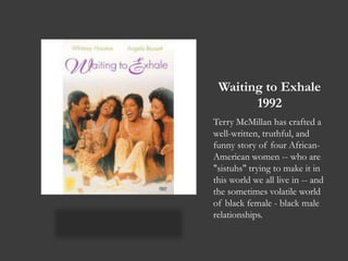 Waiting to Exhale1992Terry McMillan has crafted a well-written, truthful, and funny story of four African-American women -- who are "sistuhs" trying to make it in this world we all live in -- and the sometimes volatile world of black female - black male relationships.