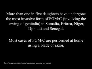 More than one in five daughters have undergone
the most invasive form of FGM/C (involving the
sewing of genitalia) in Somalia, Eritrea, Niger,
Djibouti and Senegal.
Most cases of FGM/C are performed at home
using a blade or razor.
http://www.unicef.org/media/files/FGCM_Brochure_Lo_res.pdf
 