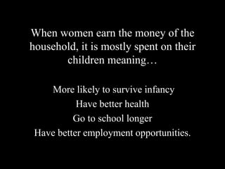 When women earn the money of the
household, it is mostly spent on their
children meaning…
More likely to survive infancy
Have better health
Go to school longer
Have better employment opportunities.
 