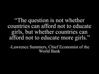 “The question is not whether
countries can afford not to educate
girls, but whether countries can
afford not to educate more girls.”
-Lawrence Summers, Chief Economist of the
World Bank
 