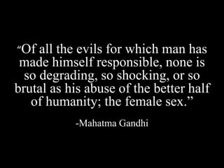 “Of all the evils for which man has
made himself responsible, none is
so degrading, so shocking, or so
brutal as his abuse of the better half
of humanity; the female sex.”
-Mahatma Gandhi
 