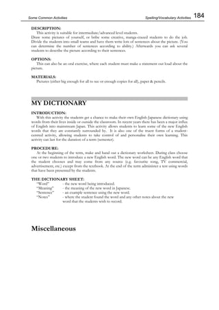 184Some Common Activities
DESCRIPTION:
This activity is suitable for intermediate/advanced level students.
Draw some pictures of yourself, or bribe some creative, manga-crazed students to do the job.
Divide the students into small teams and have them write lots of sentences about the picture. (You
can determine the number of sentences according to ability.) Afterwards you can ask several
students to describe the picture according to their sentences.
OPTIONS:
This can also be an oral exercise, where each student must make a statement out loud about the
picture.
MATERIALS:
Pictures (either big enough for all to see or enough copies for all), paper & pencils.
MY DICTIONARY
INTRODUCTION:
With this activity the students get a chance to make their own English-Japanese dictionary using
words from their lives inside or outside the classroom. In recent years there has been a major influx
of English into mainstream Japan. This activity allows students to learn some of the new English
words that they are constantly surrounded by. It is also one of the truest forms of a student-
centred activity, allowing students to take control of and personalise their own learning. This
activity can last for the duration of a term (semester).
PROCEDURE:
At the beginning of the term, make and hand out a dictionary worksheet. During class choose
one or two students to introduce a new English word. The new word can be any English word that
the student chooses and may come from any source (e.g. favourite song, TV commercial,
advertisement, etc.) except from the textbook. At the end of the term administer a test using words
that have been presented by the students.
THE DICTIONARY SHEET:
“Word” - the new word being introduced.
“Meaning” - the meaning of the new word in Japanese.
“Sentence” - an example sentence using the new word.
“Notes” - where the student found the word and any other notes about the new
word that the students wish to record.
Miscellaneous
Spelling/Vocabulary Activities
 