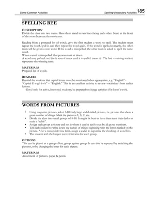 185Some Common Activities
SPELLING BEE
DESCRIPTION
Divide the class into two teams. Have them stand in two lines facing each other. Stand at the front
of the room between the two teams.
Reading from a prepared list of words, give the first student a word to spell. The student must
repeat the word, spell it, and then repeat the word again. If the word is spelled correctly, the other
team will be given a new word. If the word is misspelled, the other team is asked to spell the same
word.
When a word is misspelled, that person must sit down.
A word may go back and forth several times until it is spelled correctly. The last remaining student
represents the winning team.
MATERIALS
Prepared list of words.
REMARKS
Remind the students that capital letters must be mentioned when appropriate, e.g. “English” -
“Capital E-n-g-l-i-s-h” – “English.” This is an excellent activity to review vocabulary from earlier
lessons.
Good only for active, interested students; be prepared to change activities if it doesn’t work.
WORDS FROM PICTURES
• Using magazine pictures, select 5-10 fairly large and detailed pictures, i.e. pictures that show a
great number of things. Mark the pictures A, B, C, etc.
• Divide the class into small groups of 8-10. It might be best to have them turn their desks to
make a “table”.
• Assign each group a picture and put it where it can be easily seen by all group members.
• Tell each student to write down the names of things beginning with the letter marked on the
picture. After a reasonable time limit, assign a leader to supervise the checking of word lists.
• The student with the longest correct list wins for each group.
OPTIONS
This can be played as a group effort, group against group. It can also be repeated by switching the
pictures, or by changing the letter for each picture.
MATERIALS
Assortment of pictures, paper & pencil.
Spelling/Vocabulary Activities
 