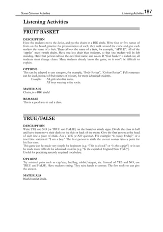 187Some Common Activities
Listening Activities
FRUIT BASKET
DESCRIPTION
Have the students move the desks, and put the chairs in a BIG circle. Write four or five names of
fruits on the board, practice the pronunciation of each, then walk around the circle and give each
student the name of a fruit. Then call out the name of a fruit, for example, “APPLE”. All of the
“apples” must switch chairs. Have one less chair than students, so that one student will be left
standing. Have that person call out the next fruit name, and so on. If “fruit basket” is called out, all
students must change chairs. Many students already know the game, so it won’t be difficult to
explain.
OPTIONS
This can be adapted to any category, for example, “Body Basket”, “Colour Basket”. Full sentences
can be used, instead of fruit names or colours, for more advanced students.
Example: All girls who like natto.
All boys wearing white socks.
MATERIALS
Chairs, in a BIG circle!
REMARKS
This is a good way to end a class.
TRUE/FALSE
DESCRIPTION
Write YES and NO (or TRUE and FALSE) on the board or attach signs. Divide the class in half
and have them move their desks to the side or back of the room. Give the first person at the head
of each line a piece of chalk. Ask a YES or NO question. For example: “Is today Friday?” or a
true/false statement: “I am a boy.” The first person to circle the correct answer wins a point for
his/her team.
This game can be made very simple for beginners (e.g. “This is a book” or “Is this a pig?”) or it can
be made more difficult for advanced students (e.g. “Is the capital of England New York?”).
Useful for practicing recently acquired vocabulary.
OPTIONS
Try minimal pairs such as cap/cup, bat/bag, rabbit/racquet, etc. Instead of YES and NO, use
TRUE and FALSE. Have students sitting. They raise hands to answer. The first to do so can give
the answer.
MATERIALS
Blackboard & chalk.
Listening Activities
 