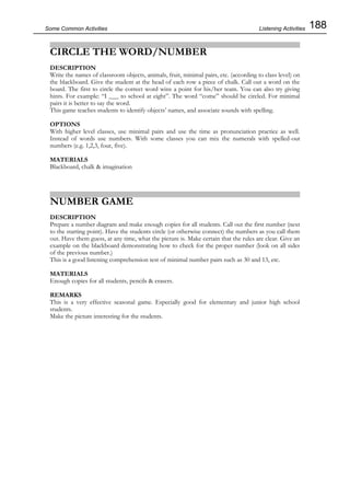 188Some Common Activities
CIRCLE THE WORD/NUMBER
DESCRIPTION
Write the names of classroom objects, animals, fruit, minimal pairs, etc. (according to class level) on
the blackboard. Give the student at the head of each row a piece of chalk. Call out a word on the
board. The first to circle the correct word wins a point for his/her team. You can also try giving
hints. For example: “I ___ to school at eight”. The word “come” should be circled. For minimal
pairs it is better to say the word.
This game teaches students to identify objects’ names, and associate sounds with spelling.
OPTIONS
With higher level classes, use minimal pairs and use the time as pronunciation practice as well.
Instead of words use numbers. With some classes you can mix the numerals with spelled-out
numbers (e.g. 1,2,3, four, five).
MATERIALS
Blackboard, chalk & imagination
NUMBER GAME
DESCRIPTION
Prepare a number diagram and make enough copies for all students. Call out the first number (next
to the starting point). Have the students circle (or otherwise connect) the numbers as you call them
out. Have them guess, at any time, what the picture is. Make certain that the rules are clear. Give an
example on the blackboard demonstrating how to check for the proper number (look on all sides
of the previous number.)
This is a good listening comprehension test of minimal number pairs such as 30 and 13, etc.
MATERIALS
Enough copies for all students, pencils & erasers.
REMARKS
This is a very effective seasonal game. Especially good for elementary and junior high school
students.
Make the picture interesting for the students.
Listening Activities
 