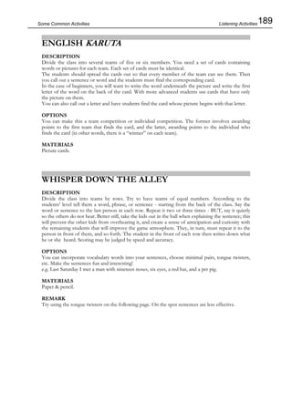189Some Common Activities
ENGLISH KARUTA
DESCRIPTION
Divide the class into several teams of five or six members. You need a set of cards containing
words or pictures for each team. Each set of cards must be identical.
The students should spread the cards out so that every member of the team can see them. Then
you call out a sentence or word and the students must find the corresponding card.
In the case of beginners, you will want to write the word underneath the picture and write the first
letter of the word on the back of the card. With more advanced students use cards that have only
the picture on them.
You can also call out a letter and have students find the card whose picture begins with that letter.
OPTIONS
You can make this a team competition or individual competition. The former involves awarding
points to the first team that finds the card, and the latter, awarding points to the individual who
finds the card (in other words, there is a “winner” on each team).
MATERIALS
Picture cards.
WHISPER DOWN THE ALLEY
DESCRIPTION
Divide the class into teams by rows. Try to have teams of equal numbers. According to the
students’ level tell them a word, phrase, or sentence - starting from the back of the class. Say the
word or sentence to the last person in each row. Repeat it two or three times - BUT, say it quietly
so the others do not hear. Better still, take the kids out in the hall when explaining the sentence; this
will prevent the other kids from overhearing it, and create a sense of anticipation and curiosity with
the remaining students that will improve the game atmosphere. They, in turn, must repeat it to the
person in front of them, and so forth. The student in the front of each row then writes down what
he or she heard. Scoring may be judged by speed and accuracy.
OPTIONS
You can incorporate vocabulary words into your sentences, choose minimal pairs, tongue twisters,
etc. Make the sentences fun and interesting!
e.g. Last Saturday I met a man with nineteen noses, six eyes, a red hat, and a pet pig.
MATERIALS
Paper & pencil.
REMARK
Try using the tongue twisters on the following page. On the spot sentences are less effective.
Listening Activities
 