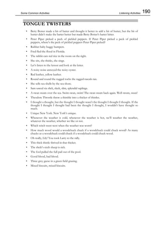 190Some Common Activities
TONGUE TWISTERS
• Betty Botter made a bit of batter and thought it better to add a bit of butter, but the bit of
butter didn’t make the batter better but made Betty Botter’s batter bitter.
• Peter Piper picked a peck of pickled peppers. If Peter Piper picked a peck of pickled
peppers, where’s the peck of pickled peppers Peter Piper picked?
• Rubber baby buggy bumpers.
• Fred fled the flood in Florida.
• The rabbit eats red rice in the room on the right.
• She sits, she thinks, she sings.
• Let’s listen to the lesson and look at the letter.
• A noisy noise annoyed the noisy oyster.
• Red leather, yellow leather.
• Round and round the rugged rocks the ragged rascals ran.
• She sells sea shells by the sea shore.
• Sam sawed six slick, sleek, slim, splendid saplings.
• A swan swam over the sea. Swim swan, swim! The swan swam back again. Well swum, swan!
• Theodore Throstle threw a thimble into a thicket of thistles.
• I thought a thought, but the thought I thought wasn’t the thought I thought I thought. If the
thought I thought I thought had been the thought I thought, I wouldn’t have thought so
much.
• Unique New York. New York’s unique.
• Whenever the weather is cold, whenever the weather is hot, we’ll weather the weather,
whatever the weather, whether we like or not.
• Which witch went west when the weather was worst?
• How much wood would a woodchuck chuck if a woodchuck could chuck wood? As many
chucks as a woodchuck could chuck if a woodchuck could chuck wood.
• Oh really, Lily! You took Larry to the rally.
• This thick thistle thrived in that thicket.
• The sheik’s sixth sheep is sick.
• The fool pulled the full pail out of the pool.
• Good blood, bad blood.
• Three grey geese in a green field grazing.
• Mixed biscuits, mixed biscuits.
Listening Activities
 