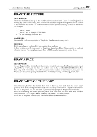 191Some Common Activities
DRAW THE PICTURE
DESCRIPTION
Select one student to come up to the board. Give the other students a copy of a simple picture or
drawing. By rows (or randomly), have each student describe one part of the picture and its location
to the student at the board. The student must recreate the picture according to the class directions.
For example:
1. There is a house.
2. There is a tree to the right of the house.
3. The sun is shining above the tree.
MATERIALS
Blackboard & chalk, enough copies of the picture for all students (except one!)
REMARKS
This is a good game, works well for intermediate-level students.
If short on time, have all components of the picture drawn first. Then, if time permits, go back and
refine the picture. For example, a student drew a 3-D house, but we can only see the front.
DRAW A FACE
DESCRIPTION
Explain the parts of the face and write them on the board (if necessary). For beginners, teach right/
left, up/down, over/under, etc. Have one student come to the board and blindfold him/her. You
draw a big circle for the face. Have a few students ask the student to draw the eyes, nose, ears, etc.
Any student may join in guiding the blindfolded student by shouting out “left, up, down, etc.”
DRAW PARTS OF THE BODY
Similar to above, but have the students draw parts of the body. First teach them the basics, accept
questions from them about parts of the body for which they want to know English (be forewarned
this can be dangerous, and you may wish to prepare some appropriate dodges or euphemisms).
Then, divide them up into teams, pick one person from each team, and have them draw based on
your commands. For example, “Draw ten faces,” or “Draw a foot with ten toes”.
At the end of the game, have the class vote on the weirdest or most creative.
Listening Activities
 