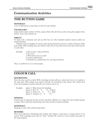 193Some Common Activities
Communication Activities
THE BUTTON GAME
MATERIALS:
A lot of old buttons, at least three or four for each student.
VOCABULARY:
Large, small, round, number of holes, square, thick, thin, all colours, with a rim, gold, copper, silver,
bronze, fuzzy, felt, material, etc.
OBJECT:
To trade with a classmate and end up with four (or other decided number) buttons which are
similar/identical.
Students must (in English, of course) trade among themselves and try to obtain 4 buttons which
look similar. When trading, they must always trade one for one. Do not let them show their buttons
to each other.
Example: a: Do you have a big, red button.
b: Yes, I do.
a: What button do you need?
b: I need a gold button.
a: I’ll trade you a gold button for your big, red button.
Then, A and B move on to other people.
COLOUR CALL
DESCRIPTION:
Have the class stand in a circle. With a beanbag in hand, call out a colour and toss it to a student at
the same time. That student must catch it and call out something of that colour. The student then
tosses the beanbag to another and calls out a colour, and so on.
Example: player 1: Blue! (tosses the beanbag)
player 2: Sky! (〃 〃 〃)… Green!
player 3: Grass! (〃 〃 〃)… Red!
player 4: Tomato! (〃 〃 〃)…
OPTIONS:
Colours may be repeated, but the answers should be different. In a large class this could be played
in teams. Have each team stand facing each other instead of using a beanbag.
MATERIALS:
Beanbag or some other small tossing object.
REMARKS:
This can be played by eliminating each student who repeats a word, gives a wrong answer, or no
answer. This is perhaps good only for “keen” students. Be careful, as some students may pick on
the weak students.
Communication Activities
 
