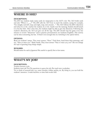 194Some Common Activities
WHERE IS SHE?
DESCRIPTION:
The JTE has students make name cards (in romaji) prior to the ALT’s visit. The ALT holds cards
and asks “Where is ___?” The JTE tells the ALT how to reach the student, saying for example,
“Go straight, turn left, stop, turn right, stop, turn around…”. The ALT follows the JTE’s directions
and when he or she reaches the student, he or she hands over the nametag. Student should attach
it to his/her shirt. After a few tries, the students might be able to give the directions. Following the
student’s directions, the ALT can give out all the tags. The JTE should stop the game every few
minutes to review “directions” and to practice pronunciation (no katakana English!). This activity
can be time-consuming, but fun. If there’s not enough time try switching to the option below.
OPTIONS:
Read out students’ names. They must answer, “Here.” Find them, hand them their nametags, and
say, “Nice to meet you.” Shake hands. They must answer “Nice to meet you, too!” Do not change
the style of greeting; keep things simple.
REMARKS:
Should names be said in Japanese? Be careful to specify first or last name.
WHAT’S MY JOB?
DESCRIPTION:
Teacher chooses a job.
Students must ask Yes/No questions to guess the job. Pre-teach new vocabulary.
Try to think of unusual jobs, e.g., sumo wrestler, robber, geisha, etc. By doing so, you can hold the
students’ attention. A mark incentive or time limit works well.
Communication Activities
 