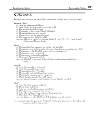 198Some Common Activities
QUIZ GAME
Divide the class into teams and ask the following questions, awarding points for correct answers.
Japanese History
a) Name one ancient capital of Japan.
b) Name the period that Japan was closed to the world.
c) Who wrote the Genji Monogatari?
d) What was the period between 794 and 1185 called?
e) What title did Yoritomo give himself?
f) What prefecture was the last to join Japan?
g) Who is the person on the 1000 yen bill?
Answers: a) Kyoto; b) “sakoku”; c) Murasaki Shikibu; d) Heian 794-1185; e) “seitai shogun”,
f) Okinawa; g) Natsume Soseki
Sports
a) What game has 4 bases, a pitcher and catcher, a ball and a bat?
b) What game is played with long sticks with nets on the end of them, small balls and a field?
c) What game uses a flat disk which is thrown from person to person?
d) What sport uses snowy mountains?
e) What sport uses heavy weights and chalk?
f) What sport is Akebono known for?
Answers: a) baseball; b) lacrosse; c) frisbee; d) skiing, snowboarding; e) weightlifting;
f) sumo
Animals
a) From which animal does beef come?
b) From which animal does wool come?
c) What animal does Harry Potter keep?
d) What animal is black and white and eats bamboo?
e) What animal is large, gray, and has a long nose?
f) What is the tallest animal in the world? biggest?
Answers: a) cow; b) sheep; c) owl; d) panda; e) elephant; f) giraffe, blue whale
Food
a) From which fruit are wines produced?
b) What is cheese made from?
c) Name one type of sushi that started in the U.S.A.
d) Which fruit is red outside and white inside?
e) In the U.S., what kind of meat is eaten on Thanksgiving Day?
f) Which fruit is New Zealand famous for?
Answers: a) grapes; b) milk; c) California Roll; d) apple; e) turkey; f) kiwifruit
As an alternative play this game in the “Jeopardy” style i.e. give the answers to the students and
have them think of the questions.
Communication Activities
 