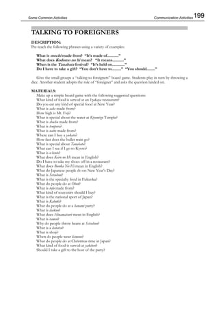 199Some Common Activities
TALKING TO FOREIGNERS
DESCRIPTION:
Pre-teach the following phrases using a variety of examples:
What is mochi made from? “It’s made of...........”
What does Kodomo no hi mean? “It means...........”
When is the Tanabata festival? “It’s held on............”
Do I have to take a gift? “You don’t have to.........” “You should........”
Give the small groups a “talking to foreigners” board game. Students play in turn by throwing a
dice. Another student adopts the role of “foreigner” and asks the question landed on.
MATERIALS:
Make up a simple board game with the following suggested questions:
What kind of food is served at an Izakaya restaurant?
Do you eat any kind of special food at New Year?
What is sake made from?
How high is Mt. Fuji?
What is special about the water at Kiyomizu Temple?
What is shochu made from?
What is tempura?
What is natto made from?
Where can I buy a yukata?
How fast does the bullet train go?
What is special about Tanabata?
What can I see if I go to Kyoto?
What is o-bento?
What does Keiro no Hi mean in English?
Do I have to take my shoes off in a restaurant?
What does Bunka No Hi mean in English?
What do Japanese people do on New Year’s Day?
What is Setsubun?
What is the specialty food in Fukuoka?
What do people do at Obon?
What is tofu made from?
What kind of souvenirs should I buy?
What is the national sport of Japan?
What is Kabuki?
What do people do at a hanami party?
What is daikon?
What does Hinamatsuri mean in English?
What is ramen?
Why do people throw beans at Setsubun?
What is a kotatsu?
What is shoji?
When do people wear kimono?
What do people do at Christmas time in Japan?
What kind of food is served at yakitori?
Should I take a gift to the host of the party?
Communication Activities
 