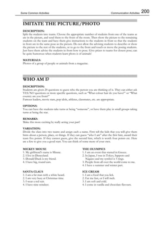200Some Common Activities
IMITATE THE PICTURE/PHOTO
DESCRIPTION:
Split the students into teams. Choose the appropriate number of students from one of the teams as
are in the picture, and send them to the front of the room. Then show the picture to the remaining
students on the team and have them give instructions to the students in front so that the students
in front are in the same pose as the picture. Do not allow the advising students to describe or show
the picture to the rest of the students, or to go to the front and touch or move the posing students.
Just have them advise the students in front how to pose. Give prizes to teams for closest pose; can
be quite humorous when students learn photo is of animals!
MATERIALS:
Photos of a group of people or animals from a magazine.
WHO AM I?
DESCRIPTION:
Students are given 20 questions to guess who the person you are thinking of is. They can either ask
YES/NO questions or more specific questions, such as “What colour hair do you have?” or “What
country are you from?”
Famous leaders, movie stars, pop idols, athletes, classmates, etc. are appropriate.
OPTIONS:
You can have the students take turns at being “someone”, or have them play in small groups taking
turns at being the star.
REMARKS:
Make this more exciting by really acting your part!
VARIATION:
Divide the class into two teams and assign each a name. First tell the kids that you will give them
hints about a person, place, or things. If they can guess “who I am” after the first hint, award their
team five points. If they cannot guess, give the second hint, which is worth four points etc. Here
are a few to give you a good start. You can think of some more of your own.
Communication Activities
MICKEY MOUSE
1. My girlfriend’s name is Minnie.
2. I live in Disneyland.
3. Donald Duck is my friend.
4. I have big, round ears.
SANTA CLAUS
1. I am a fat man with a white beard.
2. I am very busy at Christmas time.
3. I wear a red suit.
4. I have nine reindeer.
THE OLYMPICS
1. I am an event that started in Greece.
2. In Japan, I was in Tokyo, Sapporo and
Nagano and my symbol is 5 rings.
3. People from all over the world come to me.
4. I have a summer and winter part.
ICE CREAM
1. I am a food that you lick.
2. Eat me fast, or I will melt.
3. I am soft and cold.
4. I come in vanilla and chocolate flavours.
 