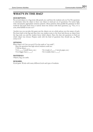 201Some Common Activities
WHAT’S IN THE BAG?
DESCRIPTION:
Put several objects in a bag (coin, ball, pencil, etc.) and have the students ask you Yes/No questions
to determine what the object is (have one object in mind per set of questions). For junior high,
write and practice appropriate sentence patterns. These patterns often parallel the grammar in their
textbook and teach them how to narrow down the choices with their questions, e.g. “Yes, it is a
coin, what KIND of coin is it?”
Another way you can play this game: put the objects out on a desk and go over the names of each.
Put them back in the bag and then have one student come to the front and choose an object from
the bag (only you and the student know which object). Have the class ask questions to find out
which object was chosen. Prepare cards with the kind of questions they should ask, e.g. What
colour is it?
OPTIONS:
What shape is it? Can you eat it? Use the cards as “cue cards”.
Here are questions that high school students could use:
• Tell me about ____.
• Is it ____? (small, heavy, etc.) • Is it made of ____? (wood, paper, etc.)
• Is it bigger than a ____? • Is it smaller than a ____?
MATERIALS:
Objects, bag, cue cards.
REMARKS:
Good game. Works with many different levels and types of students.
Communication Activities
 