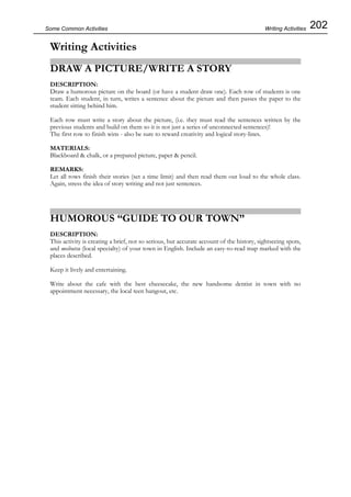202Some Common Activities
Writing Activities
DRAW A PICTURE/WRITE A STORY
DESCRIPTION:
Draw a humorous picture on the board (or have a student draw one). Each row of students is one
team. Each student, in turn, writes a sentence about the picture and then passes the paper to the
student sitting behind him.
Each row must write a story about the picture, (i.e. they must read the sentences written by the
previous students and build on them so it is not just a series of unconnected sentences)!
The first row to finish wins - also be sure to reward creativity and logical story-lines.
MATERIALS:
Blackboard & chalk, or a prepared picture, paper & pencil.
REMARKS:
Let all rows finish their stories (set a time limit) and then read them out loud to the whole class.
Again, stress the idea of story writing and not just sentences.
HUMOROUS “GUIDE TO OUR TOWN”
DESCRIPTION:
This activity is creating a brief, not so serious, but accurate account of the history, sightseeing spots,
and meibutsu (local specialty) of your town in English. Include an easy-to-read map marked with the
places described.
Keep it lively and entertaining.
Write about the cafe with the best cheesecake, the new handsome dentist in town with no
appointment necessary, the local teen hangout, etc.
Writing Activities
 