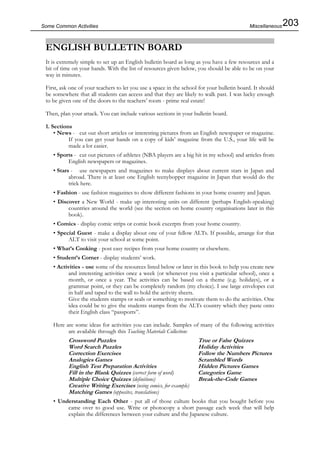 203Some Common Activities
ENGLISH BULLETIN BOARD
It is extremely simple to set up an English bulletin board as long as you have a few resources and a
bit of time on your hands. With the list of resources given below, you should be able to be on your
way in minutes.
First, ask one of your teachers to let you use a space in the school for your bulletin board. It should
be somewhere that all students can access and that they are likely to walk past. I was lucky enough
to be given one of the doors to the teachers’ room - prime real estate!
Then, plan your attack. You can include various sections in your bulletin board.
1. Sections
• News - cut out short articles or interesting pictures from an English newspaper or magazine.
If you can get your hands on a copy of kids’ magazine from the U.S., your life will be
made a lot easier.
• Sports - cut out pictures of athletes (NBA players are a big hit in my school) and articles from
English newspapers or magazines.
• Stars - use newspapers and magazines to make displays about current stars in Japan and
abroad. There is at least one English teenybopper magazine in Japan that would do the
trick here.
• Fashion - use fashion magazines to show different fashions in your home country and Japan.
• Discover a New World - make up interesting units on different (perhaps English-speaking)
countries around the world (see the section on home country organisations later in this
book).
• Comics - display comic strips or comic book excerpts from your home country.
• Special Guest - make a display about one of your fellow ALTs. If possible, arrange for that
ALT to visit your school at some point.
• What’s Cooking - post easy recipes from your home country or elsewhere.
• Student’s Corner - display students’ work.
• Activities - use some of the resources listed below or later in this book to help you create new
and interesting activities once a week (or whenever you visit a particular school), once a
month, or once a year. The activities can be based on a theme (e.g. holidays), or a
grammar point, or they can be completely random (my choice). I use large envelopes cut
in half and taped to the wall to hold the activity sheets.
Give the students stamps or seals or something to motivate them to do the activities. One
idea could be to give the students stamps from the ALTs country which they paste onto
their English class “passports”.
Here are some ideas for activities you can include. Samples of many of the following activities
are available through this Teaching Materials Collection:
Crossword Puzzles True or False Quizzes
Word Search Puzzles Holiday Activities
Correction Exercises Follow the Numbers Pictures
Analogies Games Scrambled Words
English Test Preparation Activities Hidden Pictures Games
Fill in the Blank Quizzes (correct form of word) Categories Game
Multiple Choice Quizzes (definitions) Break-the-Code Games
Creative Writing Exercises (using comics, for example)
Matching Games (opposites, translations)
• Understanding Each Other - put all of those culture books that you bought before you
came over to good use. Write or photocopy a short passage each week that will help
explain the differences between your culture and the Japanese culture.
Miscellaneous
 