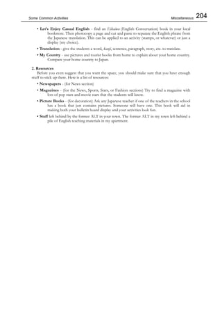 204Some Common Activities
• Let’s Enjoy Casual English - find an Eikaiwa (English Conversation) book in your local
bookstore. Then photocopy a page and cut and paste to separate the English phrase from
the Japanese translation. This can be applied to an activity (stamps, or whatever) or just a
display (my choice).
• Translation - give the students a word, kanji, sentence, paragraph, story, etc. to translate.
• My Country - use pictures and tourist books from home to explain about your home country.
Compare your home country to Japan.
2. Resources
Before you even suggest that you want the space, you should make sure that you have enough
stuff to stick up there. Here is a list of resources:
• Newspapers - (for News section)
• Magazines - (for the News, Sports, Stars, or Fashion sections) Try to find a magazine with
lots of pop stars and movie stars that the students will know.
• Picture Books - (for decoration) Ask any Japanese teacher if one of the teachers in the school
has a book that just contains pictures. Someone will have one. This book will aid in
making both your bulletin board display and your activities look fun.
• Stuff left behind by the former ALT in your town. The former ALT in my town left behind a
pile of English teaching materials in my apartment.
Miscellaneous
 