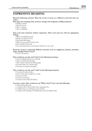 205Some Common Activities
EXPRESSIVE READING
Read the following sentence. Place the accent or stress on a different word each time you
read it.
How does the meaning of the sentence change with emphasis in different places?
• THIS is a book.
• This IS a book.
• This is A book.
• This is a BOOK.
First read each statement without expression. Then read each one with the appropriate
feeling.
• What a wonderful sunset!
• Watch out, Jack! It’s hot!
• I’m bored and sleepy.
• What do you want? I’m busy now.
• He’s terrible! I hate him.
• I’ve just heard about your brother’s death. I’m very sorry.
Read the sentence expressing different emotions such as: happiness, jealousy, boredom,
anger, disappointment, shock.
• You’re very pretty.
How would you say the word “rain” in the following situations:
• You’re walking without an umbrella.
• After a month-long drought.
• The weather forecast has failed again.
• It’s been rainy for a whole week.
• You have to cancel your picnic.
How would you say the word “soba” in the following situations:
• You haven’t eaten all day.
• You’ve had soba everyday for a week.
• You’re on a diet.
• You have just eaten.
• You have never had soba before.
You hear a noise. How would you say “What’s that?” if you were the following:
• A big, burly policeman.
• A woman who’s had trouble with a peeping Tom.
• A child at the zoo looking at a new animal.
• A jealous wife looking at a blonde hair on her husband’s shirt.
Miscellaneous
 