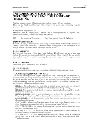 207Some Common Activities
INTRODUCTION: SONG AND MUSIC
TECHNIQUES FOR ENGLISH LANGUAGE
TEACHING
Teaching songs to younger children and to older students requires different techniques.
Please see the “English in Elementary Schools” section for further ideas on teaching songs to
younger children.
Reprinted with the permission of:
D. Griffee, Tokai Jr. College (Tokyo), S. Brown, Univ. of Pittsburgh (Tokyo), M. Helgesen, Univ.
of Pittsburgh (Tokyo), J. Sauber, New Day School (Sendai)
NB: Ss - students; T - teacher; IPA - International Phonetic Alphabet.
DRAWING DICTATION:
Before the Ss listen, T dictates a scene from a song. Example: “I Left My Heart in San Francisco”:
“Draw a home. Draw a cable car…” Discussion of the drawing leads to the introduction of the
song or provides the transition from the song to the next activity.
PRONUNCIATION:
Receptive and Expressive: T first plays a song, Ss listen. Then T passes out text of song (can
include IPA transcription for especially difficult parts). Ss listen, follow song with IPA and text. Ss
then read the song. T responds by articulating the lines as the singer does. Ss attempt to match
articulation.
FILL IN THE GRID:
Ss listen for specific information: times, actions, etc.
SINGING PERIOD:
Use a twice-weekly singing period to review vocabulary and to help Ss internalise the song(s).
TEACHING (getting) STUDENTS TO SING:
The best way is to sing yourself. Sing the song over and over if necessary. Do not criticise the Ss,
just wait until they work up their courage. In some classes, a toy karaoke microphone will lighten
the mood, making it “safe” for them to sing. If the eye contact with other students is intimidating
and if your room has windows, have Ss face the windows, singing to the buildings across the street,
etc. Soon they will loosen up and turn around.
DRILL 1: Give alternatives for lyrics (like a multiple choice item); only one choice is
grammatically correct. Ss choose which is correct either before or during listening.
DRILL 2: Give alternatives for lyrics, all of which are grammatical and meaningful. Ss identify
the item used in the song.
DRAW A PICTURE: After or while listening, Ss draw a picture that is inspired by the song.
They then discuss the pictures. This works especially well with instrumental music.
SONG SURVEY: Ss poll their classmates to find the favourites. Make comparisons within the
class and with other classes.
CATEGORIES: Ss brainstorm 20 or more songs, then in small groups decide on categories for
them. Groups compare categorisation (e.g., solo/duet/group; happy/sad; etc.)
COUNT THE WORDS: For a simple listening exercise, have the students count how many
times they hear a particular word.
PARTS OF SPEECH 1: For words that can be used as different parts of speech, Ss count the
number of time they are used as nouns, as verbs, etc.
PARTS OF SPEECH 2: “Cloze” a particular part of speech that is being studied. Ss either listen
and fill in the cloze or work together before listening trying to predict what will go in the blank.
They listen to check.
Miscellaneous
 