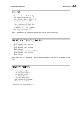 208Some Common Activities
BINGO
There was a farmer who had a dog,
And Bingo was his name- oh!
B-I-N-G-O, B-I-N-G-O, B-I-N-G-O
And Bingo was his name- Oh!
There was a farmer who had a dog,
And Bingo was his name- oh!
_-I-N-G-O, _-I-N-G-O, _-I-N-G-O
And Bingo was his name- Oh!
(Repeat 4 more times, each time leaving out one more letter of the name and replacing it with a clap.)
HEAD AND SHOULDERS
Head, shoulders, knees, and toes
Knees and toes
Head, shoulders, knees, and toes
Knees and toes
And eyes, and ears, and mouth, and nose
Head, shoulders, knees, and toes
Knees and toes
(Repeat several times, each time omitting a body part and replacing it with a hum until you are humming the entire
song.)
HOKEY POKEY
Put your (right hand) in
Take your (right hand) out
Put your (right hand) in
And shake it all about.
You do the Hokey Pokey
And you turn yourself around,
That’s what it’s all about.
(Also: use foot, head, hip, whole body, etc…)
Miscellaneous
 
