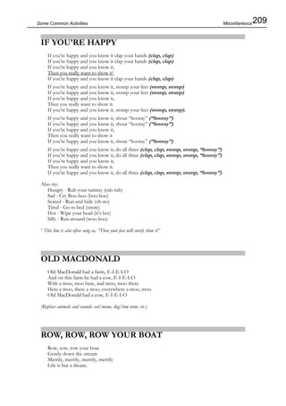 209Some Common Activities
IF YOU’RE HAPPY
If you’re happy and you know it clap your hands (clap, clap)
If you’re happy and you know it clap your hands (clap, clap)
If you’re happy and you know it,
Then you really want to show it1
If you’re happy and you know it clap your hands (clap, clap)
If you’re happy and you know it, stomp your feet (stomp, stomp)
If you’re happy and you know it, stomp your feet (stomp, stomp)
If you’re happy and you know it,
Then you really want to show it.
If you’re happy and you know it, stomp your feet (stomp, stomp).
If you’re happy and you know it, shout “hooray” (“hooray”)
If you’re happy and you know it, shout “hooray” (“hooray”)
If you’re happy and you know it,
Then you really want to show it
If you’re happy and you know it, shout “hooray” (“hooray”)
If you’re happy and you know it, do all three (clap, clap, stomp, stomp, “hooray”)
If you’re happy and you know it, do all three (clap, clap, stomp, stomp, “hooray”)
If you’re happy and you know it,
Then you really want to show it.
If you’re happy and you know it, do all three (clap, clap, stomp, stomp, “hooray”)
Also try:
Hungry - Rub your tummy (rub-rub)
Sad - Cry Boo-hoo (boo-hoo)
Scared - Run and hide (oh-no)
Tired - Go to bed (snore)
Hot - Wipe your head (it’s hot)
Silly - Run around (woo-hoo)
1 This line is also often sung as, “Then your face will surely show it”
OLD MACDONALD
Old MacDonald had a farm, E-I-E-I-O
And on this farm he had a cow, E-I-E-I-O
With a moo, moo here, and moo, moo there
Here a moo, there a moo, everywhere a moo, moo
Old MacDonald had a cow, E-I-E-I-O
(Replace animals and sounds: cat/meow, dog/bow wow, etc.)
ROW, ROW, ROW YOUR BOAT
Row, row, row your boat
Gently down the stream
Merrily, merrily, merrily, merrily
Life is but a dream.
Miscellaneous
 