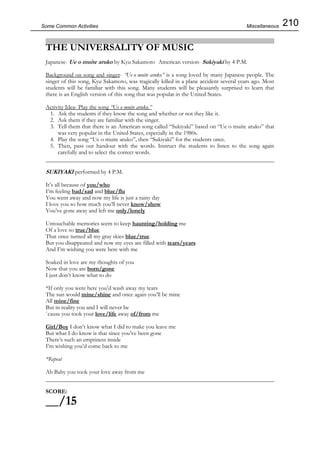 210Some Common Activities
THE UNIVERSALITY OF MUSIC
Japanese- Ue o muite aruko by Kyu Sakamoto American version- Sukiyaki by 4 P.M.
Background on song and singer- “Ue o muite aruko” is a song loved by many Japanese people. The
singer of this song, Kyu Sakamoto, was tragically killed in a plane accident several years ago. Most
students will be familiar with this song. Many students will be pleasantly surprised to learn that
there is an English version of this song that was popular in the United States.
Activity Idea- Play the song “Ue o muite aruko.”
1. Ask the students if they know the song and whether or not they like it.
2. Ask them if they are familiar with the singer.
3. Tell them that there is an American song called “Sukiyaki” based on “Ue o muite aruko” that
was very popular in the United States, especially in the 1980s.
4. Play the song “Ue o muite aruko”, then “Sukiyaki” for the students once.
5. Then, pass out handout with the words. Instruct the students to listen to the song again
carefully and to select the correct words.
SUKIYAKI performed by 4 P.M.
It’s all because of you/who
I’m feeling bad/sad and blue/flu
You went away and now my life is just a rainy day
I love you so how much you’ll never know/show
You’ve gone away and left me only/lonely
Untouchable memories seem to keep haunting/holding me
Of a love so true/blue
That once turned all my gray skies blue/true
But you disappeared and now my eyes are filled with tears/years
And I’m wishing you were here with me
Soaked in love are my thoughts of you
Now that you are born/gone
I just don’t know what to do
*If only you were here you’d wash away my tears
The sun would mine/shine and once again you’ll be mine
All mine/fine
But in reality you and I will never be
΄cause you took your love/life away of/from me
Girl/Boy I don’t know what I did to make you leave me
But what I do know is that since you’ve been gone
There’s such an emptiness inside
I’m wishing you’d come back to me
*Repeat
Ah Baby you took your love away from me
SCORE:
__/15
Miscellaneous
 
