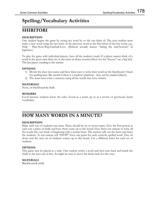 178Some Common Activities
Spelling/Vocabulary Activities
SHIRITORI
DESCRIPTION
One student begins the game by saying any word he or she can think of. The next student must
make a new word using the last letter of the previous word as the first letter of his/her word, e.g.,
Help - Plan-Now-Wig-Gateball-Love. (Shiritori actually means “taking the end/bottom” in
Japanese.)
To play the game with individual players, have all the students stand. If a player cannot think of a
word in the given time limit, he or she must sit down (sound effects for the “buzzer” are a big hit!).
The last player standing is the winner.
OPTIONS
1) Divide the class into teams and have them race to write their word on the blackboard. Check
for spelling later (Be careful if there is a teacher’s platform - they can be student killers!).
2) The team must write a sentence using all the words they have written.
MATERIALS
None, or blackboard & chalk.
REMARKS
Good because students know the rules. Good as a warm up or as a review of previously learnt
vocabulary.
HOW MANY WORDS IN A MINUTE?
DESCRIPTION
Make each row of students one team. There should be six or seven teams. Give the first person in
each row a piece of chalk and have them come up to the board. Give them one minute to write all
the words they can think of beginning with a certain letter. The teacher calls out the letter and times
the students. At one minute yell “STOP!” Give one point for each correctly spelled word. They sit
down and the next set of students comes up to the board. Use a different letter for each set of
students.
OPTIONS
This game may be played as a relay. One student writes a word and then runs back and hands the
chalk to the next one in line. (It might be wise to move the desks back for this one.)
MATERIALS
Blackboard & chalk.
Spelling/Vocabulary Activities
 