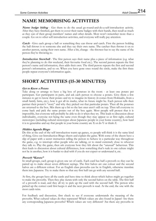 214Some Common Activities
NAME MEMORISING ACTIVITIES
Name badge hiding - Get them to do the usual go-round-and-do-a-self-introduction activity.
After they have finished, get them to cover their name badges with their hands, then recall as much
as they can of their group members’ names and other details. Most won’t remember more than a
couple. Go on to other self-introduction activities, and everyone will really pay attention.
Catch - Give each group a ball or something they can throw and catch. First the person holding
the ball throws it to someone else and they say their own name. The catcher then throws it on to
another person, saying their own name. After a bit, change - the thrower has to say the name of the
person they’re throwing to.
Introduction Snowball - The first person says their name plus a piece of information (e.g. what
they’re planning to do this weekend, their favourite food etc.). The second person repeats the first
person’s name and information, then adds their own. The third person repeats the first and second
person’s information, and so on. When you have gone once round the circle, make the first three
people repeat everyone’s information again.
SHORT ACTIVITIES (15-30 MINUTES)
Get to Know a Potato
Take along or arrange to have a big box of potatoes in the room - at least one potato per
participant. Get participants in pairs, and ask each person to choose a potato. Give them a few
minutes to get to know their potato and try to imagine its history (it comes from Hokkaido, from a
small family farm, etc.), how it got all its marks, what its future might be. Each person tells their
partner their potato’s “story” and why they picked out that particular potato. Then all the potatoes
are returned to the box. Mix them up a bit so the last ones aren’t still on top. Then tell everyone to
come back and pick the same potato out of the box again. Most people will protest that it is
impossible, but everyone will probably be able to do it when they try. This leads to discussion about
individuality, everyone not being the same even though they may appear so at first sight, cultural
stereotypes (including cultural stereotypes about Japanese people in your home country), how hard
it is to generalise and say that people in your home country are X or do Y or think Z.
Hidden Agenda Bingo
Do this at the end of the self-introduction warm-up games, so people will think it is the same kind
of thing. Give out Introduction Bingo sheets and explain the game. With some of the sheets have a
slip of paper with a secret instruction telling the person to behave in a particular way throughout
the game, e.g. to interrupt other people who are talking, or to stand extremely close to whoever
they talk to. Play the game, then ask everyone how they felt about the “unusual” behaviour. This
then leads to discussion about cultural differences, how something that’s rude in one culture might
not be in another, how it is harder to deal with if you do not expect or understand it, etc.
Proverb “Karuta”
In small groups, each group is given one set of cards. Each card has half a proverb so they can be
paired up to make about seven different sayings. The first halves are one colour and the second
halves are a different colour. For an English class proverbs can be in English, otherwise translate
them into Japanese. Try to make them so that any first half can go with any second half.
At first, the groups have all the cards and have time to think about which halves might go together
to make the proverbs. Then they play karuta with only the second halves on the table. The first half
of a proverb is read, and they all try to pick up the card with the second half. The person who
picked up the correct card first keeps it and the next proverb is read. At the end, the one with the
most cards wins.
For feedback and discussion, first check to see if everyone understands the meaning of the
proverbs. What cultural values do they represent? Which values are also found in Japan? Are there
any corresponding Japanese proverbs? Which values are very different? Are there any proverbs in
Adult Classes
 