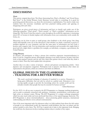 215Some Common Activities
DISCUSSIONS
Facts
This activity (original ideas from “Ho-Hum, Interesting Fact, That’s a Problem” and “Good News,
Bad News” in the Global Winners book) illustrates several sides to everything. It is good for
generating general discussions, e.g. about the environment or globalisation. You need to make sure
students have the necessary vocabulary and have practiced making points and agreeing or
disagreeing with each other.
Participants are given several pieces of information and have to classify each under one of the
following categories: “That’s good”, “That’s neutral”, or “That’s a problem”. Information can be
things like: The Soviet Union has ceased to exist; throughout the world life expectancy is increasing;
about 40% of women in Sendai (replace with information from your community) work outside the
home, etc.
Discussion can be done in pairs or small groups, then feedback to the whole group. One thing
which will hopefully come out of the discussion is that whether you think a statement is good or a
problem depends on your viewpoint, and that the same piece of information can have both a
positive and a negative side. You can reintroduce each statement and reconsider who might think it
good and who might think it a problem (for example, an individual, a company, a government, the
United Nations).
Using Pictures
In advance, tell participants to bring a picture that somehow represents internationalisation to
them. It can be a magazine picture, photograph, drawing or any kind of picture. In pairs, both first
look at their partner’s picture and say why they think their partner chose it and what they think it
meant to them. Then they both explain their own picture.
Another idea is to take a variety of pictures - adverts and pictures accompanying articles - from
Japanese and non-Japanese magazines. Participants look at pictures and discuss what values are
represented in the pictures, which are common and which are different.
GLOBAL ISSUES IN THE CLASSROOM
- TEACHING FOR A BETTER WORLD
“We need a profound reshaping of education if mankind is to survive. Humanity is
facing grave difficulties that can only be solved on a global scale. Education is not
moving rapidly enough to provide the knowledge about the outside world and the
attitudes towards other people that may be essential for human survival.”
Edwin Reischauer
For the ALT, it is all too easy to perceive the JET Programme as a language teaching programme,
and its goals as primarily concerned with grammar, vocabulary, pronunciation, conversation and
high scores on entrance exams. Wrong. The JET Programme is a unique exchange programme
which has aims much wider and more profound than those of the typical language classroom. The
JET Programme is about internationalisation - about promoting global awareness, international
understanding and effective cross-cultural communication.
One of the most important tasks for educators today is to help students learn about the rich variety
of people in our multicultural world, the important world problems that face our planet and the
actions needed to solve these. The ALT has a special role to play in this important work. Bringing
the world into the classroom involves teaching students about a number of key topics:
Adult Classes
 
