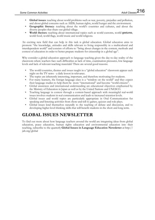 216Some Common Activities
• Global issues: teaching about world problems such as war, poverty, prejudice and pollution,
and about global concerns such as AIDS, human rights, world hunger and the environment.
• Geographic literacy: teaching about the world’s countries and cultures, and about the
diverse peoples that share our global village.
• World themes: teaching about international topics such as world customs, world gestures,
world food, world flags, world music and world religions.
An exciting new field that can help in this task is global education. Global education aims to
promote “the knowledge, attitudes and skills relevant to living responsibly in a multicultural and
interdependent world” and consists of efforts to “bring about changes in the content, methods and
context of education in order to better prepare students for citizenship in a global age”.
Why consider a global education approach to language teaching given the day-to-day reality of the
classroom where teachers face such difficulties as lack of time, examination pressures, low language
levels and lack of relevant teaching materials? There are several good reasons:
• The world countries, themes and issues taught in a “global education” classroom appear each
night on the TV news - a daily lesson in relevance.
• The topics are inherently interesting, important, and therefore motivating for students.
• For many learners, the foreign language class is a “window on the world” and they expect
their language studies to help them be more “international” and become “world citizens”.
• Global awareness and international understanding are educational objectives emphasised by
the Ministry of Education in Japan as well as by the United Nations and UNESCO.
• Teaching language in context through a content-based approach with meaningful real-world
issues involves students in real communication and leads to increased retention levels.
• Global issues and world topics are particularly appropriate in Oral Communication for
speaking and listening activities from show-and-tell to games, quizzes and role plays.
• Global issues lend themselves naturally to the teaching of debate and discussion, and to
developing higher level thinking skills that will benefit students in the short and long term.
GLOBAL ISSUES NEWSLETTER
To find out more about how language teachers around the world are integrating ideas from global
education, peace education, human rights education and environmental education into their
teaching, subscribe to the quarterly Global Issues in Language Education Newsletter at http://
jalt.org/global
Adult Classes
 