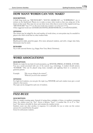 179Some Common Activities
HOW MANY WORDS CAN YOU MAKE?
DESCRIPTION
A fairly long word, e.g. “DICTIONARY”, “SOUTH AMERICAN”, or “SURPRISING”, etc. is
written on the blackboard. Players try to make as many other words as they can, using any of the
letters in that word. They may not use any letter more often than it occurs in the original word (e.g.
“DICTIONARY” has 2 “i”s so the new words may contain 1 or 2, but not 3 “i”s).
Other suggested words are: GENERALISATIONS, DEMONSTRATE, or NATIONALISTIC.
OPTIONS
The winner may be judged by the total number of words alone, or extra points may be awarded to
players who find a word that no other student finds.
MATERIALS
Blackboard & chalk, pencil & paper. (For more advanced students, and with a longer time limit,
dictionaries may be used.)
REMARKS
Try it with seasonal themes (e.g. Happy New Year, Merry Christmas).
WORD ASSOCIATIONS
DESCRIPTION
Decide on a topic for any kind of word association, e.g. WINTER, SPRING, SUMMER, AUTUMN.
You say a word associated with one of the seasons (e.g. swimming). A student should answer,
“SUMMER.” This can be played using many examples and applying them to a sentence or
grammar pattern.
Example: “Do you go skiing in the winter?”
“What do you do in the summer?”
OPTIONS
For high level students, you can give the topic (e.g. WINTER) and each student must give a word
related to that season.
The topic can be changed for each row of students.
FIZZ-BUZZ
DESCRIPTION
This is a simple counting game. Instead of saying three, multiples of three, or numbers containing
three, the student must say “fizz”. Seven is likewise “buzz”. A number like 21 or 27 is “fizz-
buzz” (the latter is divisible by three and contains the number seven).
Students count one after another, in sequence. It is advisable for you to write out the correct
answers for yourself before the game!
Great for enthusiastic students.
Spelling/Vocabulary Activities
 