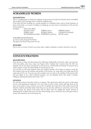 181Some Common Activities
SCRAMBLED WORDS
DESCRIPTION
This is a spelling game in which the students are given lists of words, but with the letters scrambled.
The students must rearrange them to find the original word.
If the class has been working on a certain category of vocabulary items, such as food, furniture, or
parts of the body, or a season or holiday is coming up, you may want to concentrate on this area for
review purposes.
Example: Parts of the Body:
KALEN (ankle) THRAE (heart) GIRENF (finger)
STRIW (wrist) WOBLE (elbow) CHOMATS (stomach)
RULEHODS (shoulder) WEREBOY (eyebrow) SITAW (waist)
SCRAMBLED SENTENCES:
me the in works shop girl for flower.
The girl in the flower shop works for me.
REMARKS
Fun to use as a review. Good to use many times. Adapt vocabulary to make it relevant to the text.
CONCENTRATION
DESCRIPTION
First, get into a circle and demonstrate the following: rhythmically and slowly, strike your lap once
with your palms, clap once, snap your fingers twice. Explain that everyone does the first two
together, but on the snap, each person in turn must say a word loudly and clearly. If someone loses
a beat, repeats a word, or cannot think of a word, they are out.
You can also try this with numbers. Have the students number off. In place of saying a word, the
first student must say his number and another of his choice, e.g. snap-snap (1,6); snap-snap (6,13);
snap-snap (13,17), etc. You may not call a number next to yours or the number of the person who
has just called on you. After sufficient practice, you can eliminate those who make a mistake.
Calling an eliminated number also means “out”.
OPTIONS
For advanced classes, limit the words to a category. The speed and verbal-only nature of this game
can be a bit daunting for beginners. You may wish to write out the words, and tape them to the
front of the desks so that everyone can see the vocabulary the others have. The written words will
help the students remember what words they can use, but they will have to memorise a few of the
words, because the speed of the game will not allow time for reading the words. Instead of
eliminating the students who miss out, have them change seats so that they stay in the game and yet
cannot just memorise one word and get by.
Spelling/Vocabulary Activities
 
