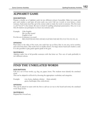 182Some Common Activities
ALPHABET GAME
DESCRIPTION
Prepare a double set of alphabet cards (in two different colours if possible). Make two teams and
give each student a card (give all extra cards out, too!). Call out a word, or even better, a short
sentence. Each team must line up in the correct order to make the word or sentence. The first team
to yell “Got it!” is the winner. Be sure to check for spelling and proper punctuation. Also, try to see
that all students can participate in at least one sentence each.
Example: I like English.
Do you like tennis?
English is fun!
For this set of sentences you need:
D(1) E(2) F(2) G(1) H(1) I(3) K(1) L(2) N(2) O(2) S(2) T(1) U(1) Y(1) !(1) ?(1) .(1)
OPTIONS
Push desks to the sides of the room, mix cards face-up on floor, blue in one area, red in another,
and work from there. This works best in smaller classes. For large classes hand each student a card.
It is also possible to play grade-against-grade in the gym.
MATERIALS
Alphabet cards. List of all possible sentences with that letter set. Two sets of cards preferably in
two different colours.
FIND THE UNRELATED WORDS
DESCRIPTION
Call out a set of four words, e.g. dog, cat, paper, horse. The students must identify the unrelated
word.
This can be adapted to all levels by choosing the appropriate vocabulary and categories.
Example: cow, horse, elephant, chicken (farm animals)
green, hamburger, blue, red(colours)
OPTIONS
This can be played in teams with the first to call out (or run to the board and write) the unrelated
word. Keep scores.
MATERIALS
Prepared list of word sets.
Spelling/Vocabulary Activities
 