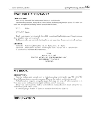 183Some Common Activities
ENGLISH HAIKU/TANKA
DESCRIPTION:
This activity is suitable for intermediate/advanced level students.
As elementary students, many of us learned about the beauty of Japanese poetry. We tried our
hand at it in English by counting out the syllables for each line.
5/7/5 Haiku
5/7/5/7/7 Tanka
Teach your students how to check the syllable count in an English dictionary if they’re unsure.
Also, simplicity is the key to success!
Tell them to relax and use words that they know and understand (however, new words are fine).
OPTIONS:
Limericks: humorous; 5 lines; lines 1,2, & 5 rhyme; lines 3 & 4 rhyme.
Diamond: 5 lines; line 1 and line 5 are antonyms; lines 2 and first half of 3 describe line
1; second half of 3 and line 4 describe line 5...
DULL,
GREY, LIFELESS,
BORING, MUNDANE, TINGLING, DYNAMIC,
THRILLING, VIVACIOUS,
EXCITING.
MY BOOK
DESCRIPTION:
Have the students write a simple story in English according to their ability (e.g., “My Life”, “My
Dream”, fantasy tales, mystery, adventure, etc. Whatever the students wish to write about.)
Make illustrations on paper arranged as pages. Each page can have only a few sentences on it.
Then make an eye-catching cover complete with title, author’s name, date.
Then, when each student has made at least one book, create a classroom library where they can
read and enjoy each other’s stories.
A subtle way to get students to read extra materials other than the textbook!
OBSERVATION
Spelling/Vocabulary Activities
 