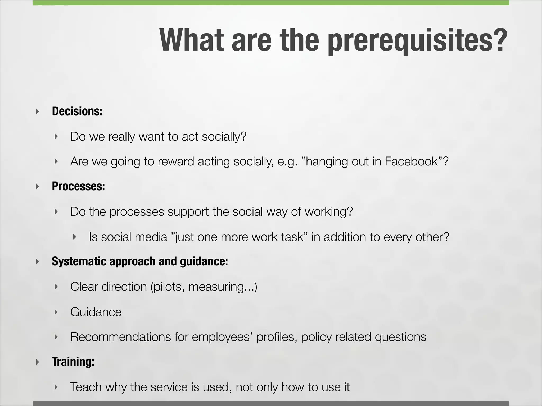 What are the prerequisites?

‣   Decisions:
    ‣   Do we really want to act socially?
    ‣   Are we going to reward acting socially, e.g. ”hanging out in Facebook”?
‣   Processes:
    ‣   Do the processes support the social way of working?
        ‣   Is social media ”just one more work task” in addition to every other?
‣   Systematic approach and guidance:
    ‣   Clear direction (pilots, measuring...)
    ‣   Guidance
    ‣   Recommendations for employees’ proﬁles, policy related questions
‣   Training:
    ‣   Teach why the service is used, not only how to use it
 