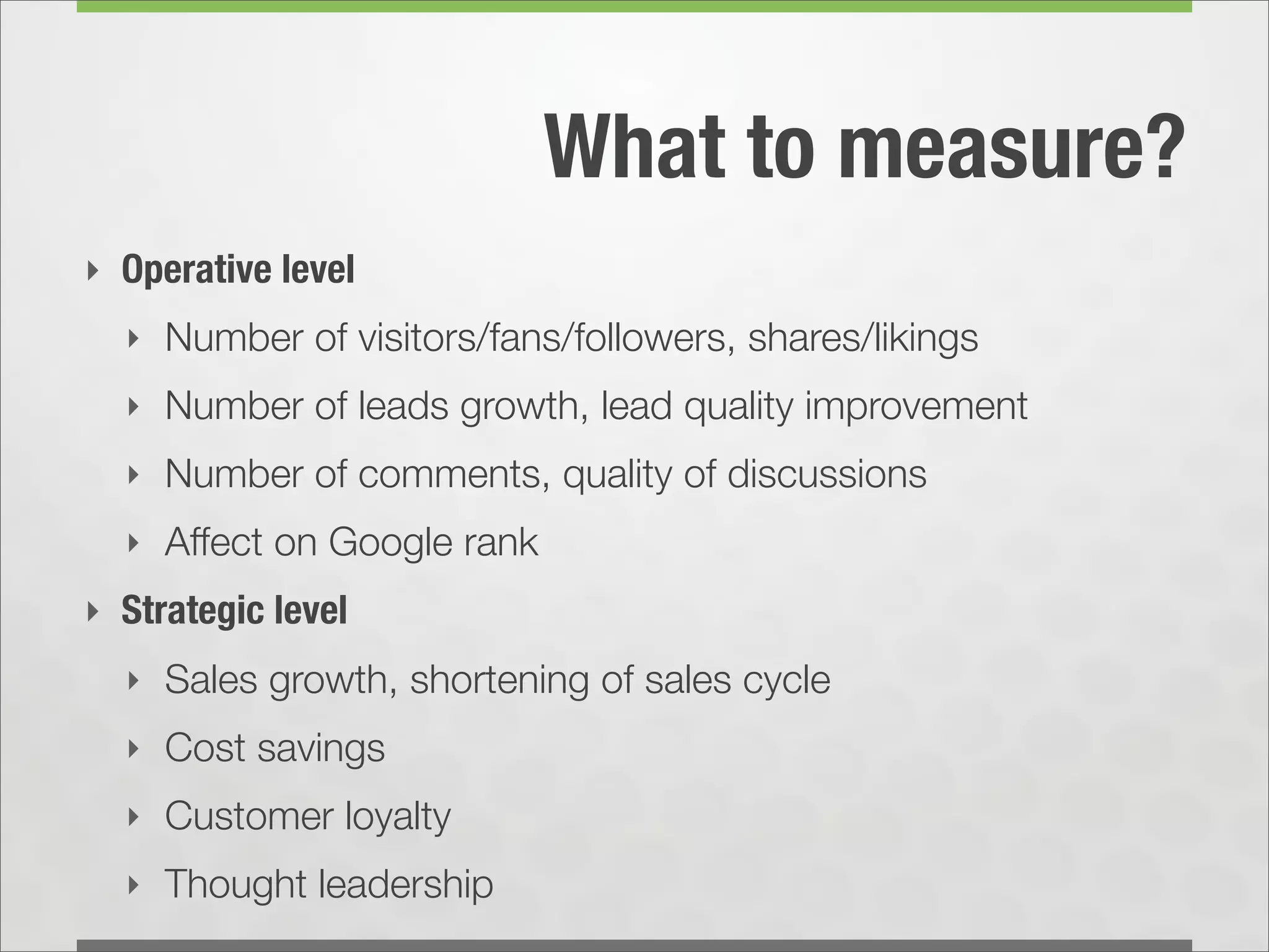 What to measure?
‣ Operative level
  ‣ Number of visitors/fans/followers, shares/likings
  ‣ Number of leads growth, lead quality improvement
  ‣ Number of comments, quality of discussions
  ‣ Affect on Google rank
‣ Strategic level
  ‣ Sales growth, shortening of sales cycle
  ‣ Cost savings
  ‣ Customer loyalty
  ‣ Thought leadership
 