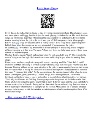 Love Songs Essay
Every day on the radio, there is bound to be a love song playing somewhere. These types of songs
can seem upbeat and happy, but that is just the music playing behind the lyrics. The music in these
songs are written in a major key which make the song sound lively and cheerful. Even with the
darkest meaning behind the lyrics, the music can give off different perspectives. Many people
believe that love songs are about love but in reality some of those songs have a depressing story
behind them. Many love songs are not love songs at all if one examines the lyrics.
In fact the song "It will rain" by Bruno Mars is a clear example of a love song with a complete
different meaning to it than love. The verse " if you ever leave me baby leave some ... Show more
content on Helpwriting.net ...
One last thing he says is "I can't feel my face when I'm with you, but I love it." This refers to the
state of being wasted or high. He loves the emotions and feeling he gets when he is doing these
drugs.
Furthermore, another example of a song with a darker meaning would be "Little Talks" by Of
Monsters and Men. This song is another example of many songs that don't quite refer to love. For
instance this song without paying close attention to the lyrics is a conversation between two people
that love each other. In reality it's an illusion a woman is having with a supposed man as stated in
the verse, "I miss our little talks." As the song continues the woman gives of a hint when the song
reads, "you're gone, gone, gone away... Just let me go, we'll meet again soon." This verse
foreshadows that the woman is slowly getting lost in mental illness after the death of her partner.
That's why her illusions are fulfilling that empty space that her partner left behind when he died.
Many artists write songs that can be interpreted in many different ways, and the songs stated above
are not an exception to this rule. Taking a closer look at the lyrics and analyzing them can show a
better meaning of what the artist is trying to tell the listener. Many artists try to conceal a hidden
message in their songs to hide their darkest secrets to prevent a bad reputation against them. With
the different songs
... Get more on HelpWriting.net ...
 