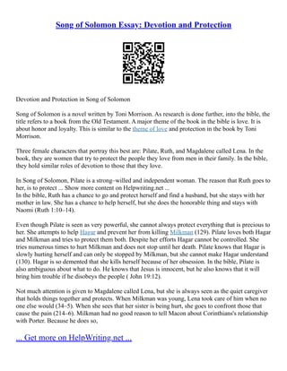 Song of Solomon Essay: Devotion and Protection
Devotion and Protection in Song of Solomon
Song of Solomon is a novel written by Toni Morrison. As research is done further, into the bible, the
title refers to a book from the Old Testament. A major theme of the book in the bible is love. It is
about honor and loyalty. This is similar to the theme of love and protection in the book by Toni
Morrison.
Three female characters that portray this best are: Pilate, Ruth, and Magdalene called Lena. In the
book, they are women that try to protect the people they love from men in their family. In the bible,
they hold similar roles of devotion to those that they love.
In Song of Solomon, Pilate is a strong–willed and independent woman. The reason that Ruth goes to
her, is to protect ... Show more content on Helpwriting.net ...
In the bible, Ruth has a chance to go and protect herself and find a husband, but she stays with her
mother in law. She has a chance to help herself, but she does the honorable thing and stays with
Naomi (Ruth 1:10–14).
Even though Pilate is seen as very powerful, she cannot always protect everything that is precious to
her. She attempts to help Hagar and prevent her from killing Milkman (129). Pilate loves both Hagar
and Milkman and tries to protect them both. Despite her efforts Hagar cannot be controlled. She
tries numerous times to hurt Milkman and does not stop until her death. Pilate knows that Hagar is
slowly hurting herself and can only be stopped by Milkman, but she cannot make Hagar understand
(130). Hagar is so demented that she kills herself because of her obsession. In the bible, Pilate is
also ambiguous about what to do. He knows that Jesus is innocent, but he also knows that it will
bring him trouble if he disobeys the people ( John 19:12).
Not much attention is given to Magdalene called Lena, but she is always seen as the quiet caregiver
that holds things together and protects. When Milkman was young, Lena took care of him when no
one else would (34–5). When she sees that her sister is being hurt, she goes to confront those that
cause the pain (214–6). Milkman had no good reason to tell Macon about Corinthians's relationship
with Porter. Because he does so,
... Get more on HelpWriting.net ...
 